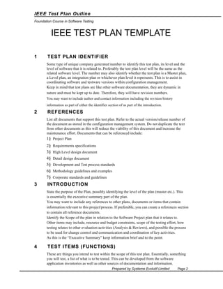 IEEE Test Plan Outline
Foundation Course in Software Testing

IEEE TEST PLAN TEMPLATE
1

TEST PLAN IDENTIFIER
Some type of unique company generated number to identify this test plan, its level and the
level of software that it is related to. Preferably the test plan level will be the same as the
related software level. The number may also identify whether the test plan is a Master plan,
a Level plan, an integration plan or whichever plan level it represents. This is to assist in
coordinating software and testware versions within configuration management.
Keep in mind that test plans are like other software documentation, they are dynamic in
nature and must be kept up to date. Therefore, they will have revision numbers.
You may want to include author and contact information including the revision history
information as part of either the identifier section of as part of the introduction.

2

REFERENCES
List all documents that support this test plan. Refer to the actual version/release number of
the document as stored in the configuration management system. Do not duplicate the text
from other documents as this will reduce the viability of this document and increase the
maintenance effort. Documents that can be referenced include:
1§ Project Plan

2§
3§
4§
5§
6§
7§

3

Requirements specifications
High Level design document
Detail design document
Development and Test process standards
Methodology guidelines and examples
Corporate standards and guidelines

INTRODUCTION
State the purpose of the Plan, possibly identifying the level of the plan (master etc.). This
is essentially the executive summary part of the plan.
You may want to include any references to other plans, documents or items that contain
information relevant to this project/process. If preferable, you can create a references section
to contain all reference documents.
Identify the Scope of the plan in relation to the Software Project plan that it relates to.
Other items may include, resource and budget constraints, scope of the testing effort, how
testing relates to other evaluation activities (Analysis & Reviews), and possible the process
to be used for change control and communication and coordination of key activities.
As this is the “Executive Summary” keep information brief and to the point.

4

TEST ITEMS (FUNCTIONS)
These are things you intend to test within the scope of this test plan. Essentially, something
you will test, a list of what is to be tested. This can be developed from the software
application inventories as well as other sources of documentation and information.
Prepared by Systeme Evolutif Limited

Page 2

 