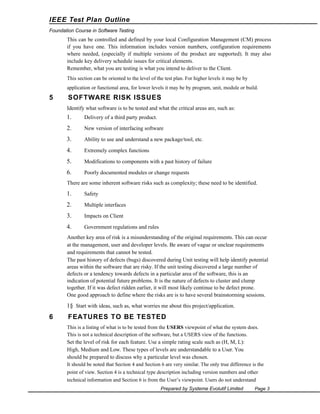 IEEE Test Plan Outline
Foundation Course in Software Testing

This can be controlled and defined by your local Configuration Management (CM) process
if you have one. This information includes version numbers, configuration requirements
where needed, (especially if multiple versions of the product are supported). It may also
include key delivery schedule issues for critical elements.
Remember, what you are testing is what you intend to deliver to the Client.
This section can be oriented to the level of the test plan. For higher levels it may be by
application or functional area, for lower levels it may be by program, unit, module or build.

5

SOFTWARE RISK ISSUES
Identify what software is to be tested and what the critical areas are, such as:

1.

Delivery of a third party product.

2.

New version of interfacing software

3.

Ability to use and understand a new package/tool, etc.

4.

Extremely complex functions

5.

Modifications to components with a past history of failure

6.

Poorly documented modules or change requests

There are some inherent software risks such as complexity; these need to be identified.

1.

Safety

2.

Multiple interfaces

3.

Impacts on Client

4.

Government regulations and rules

Another key area of risk is a misunderstanding of the original requirements. This can occur
at the management, user and developer levels. Be aware of vague or unclear requirements
and requirements that cannot be tested.
The past history of defects (bugs) discovered during Unit testing will help identify potential
areas within the software that are risky. If the unit testing discovered a large number of
defects or a tendency towards defects in a particular area of the software, this is an
indication of potential future problems. It is the nature of defects to cluster and clump
together. If it was defect ridden earlier, it will most likely continue to be defect prone.
One good approach to define where the risks are is to have several brainstorming sessions.

1§ Start with ideas, such as, what worries me about this project/application.

6

FEATURES TO BE TESTED
This is a listing of what is to be tested from the USERS viewpoint of what the system does.
This is not a technical description of the software, but a USERS view of the functions.

Set the level of risk for each feature. Use a simple rating scale such as (H, M, L):
High, Medium and Low. These types of levels are understandable to a User. You
should be prepared to discuss why a particular level was chosen.
It should be noted that Section 4 and Section 6 are very similar. The only true difference is the
point of view. Section 4 is a technical type description including version numbers and other
technical information and Section 6 is from the User’s viewpoint. Users do not understand
Prepared by Systeme Evolutif Limited

Page 3

 