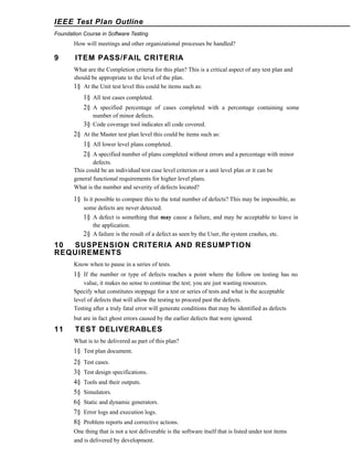 IEEE Test Plan Outline
Foundation Course in Software Testing

How will meetings and other organizational processes be handled?

9

ITEM PASS/FAIL CRITERIA
What are the Completion criteria for this plan? This is a critical aspect of any test plan and
should be appropriate to the level of the plan.
1§ At the Unit test level this could be items such as:

1§ All test cases completed.
2§ A specified percentage of cases completed with a percentage containing some
number of minor defects.
3§ Code coverage tool indicates all code covered.

2§ At the Master test plan level this could be items such as:
1§ All lower level plans completed.
2§ A specified number of plans completed without errors and a percentage with minor
defects.
This could be an individual test case level criterion or a unit level plan or it can be
general functional requirements for higher level plans.
What is the number and severity of defects located?

1§ Is it possible to compare this to the total number of defects? This may be impossible, as
some defects are never detected.

1§ A defect is something that may cause a failure, and may be acceptable to leave in
the application.
2§ A failure is the result of a defect as seen by the User, the system crashes, etc.

10
SUSPENSION CRITERIA AND RESUMPTION
REQUIREMENTS
Know when to pause in a series of tests.

1§ If the number or type of defects reaches a point where the follow on testing has no
value, it makes no sense to continue the test; you are just wasting resources.
Specify what constitutes stoppage for a test or series of tests and what is the acceptable
level of defects that will allow the testing to proceed past the defects.
Testing after a truly fatal error will generate conditions that may be identified as defects
but are in fact ghost errors caused by the earlier defects that were ignored.

11

TEST DELIVERABLES
What is to be delivered as part of this plan?

1§ Test plan document.
2§
3§
4§
5§
6§
7§
8§

Test cases.
Test design specifications.
Tools and their outputs.
Simulators.
Static and dynamic generators.
Error logs and execution logs.
Problem reports and corrective actions.

One thing that is not a test deliverable is the software itself that is listed under test items
and is delivered by development.

 
