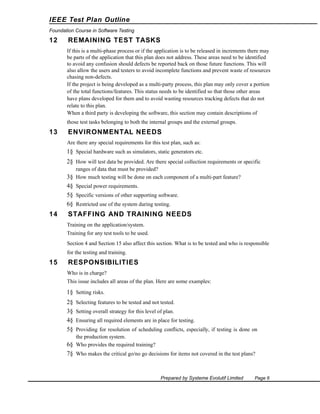 IEEE Test Plan Outline
Foundation Course in Software Testing

12

REMAINING TEST TASKS
If this is a multi-phase process or if the application is to be released in increments there may
be parts of the application that this plan does not address. These areas need to be identified
to avoid any confusion should defects be reported back on those future functions. This will
also allow the users and testers to avoid incomplete functions and prevent waste of resources
chasing non-defects.
If the project is being developed as a multi-party process, this plan may only cover a portion
of the total functions/features. This status needs to be identified so that those other areas
have plans developed for them and to avoid wasting resources tracking defects that do not
relate to this plan.
When a third party is developing the software, this section may contain descriptions of
those test tasks belonging to both the internal groups and the external groups.

13

ENVIRONMENTAL NEEDS
Are there any special requirements for this test plan, such as:

1§ Special hardware such as simulators, static generators etc.
2§ How will test data be provided. Are there special collection requirements or specific
ranges of data that must be provided?
3§ How much testing will be done on each component of a multi-part feature?

4§ Special power requirements.
5§ Specific versions of other supporting software.
6§ Restricted use of the system during testing.

14

STAFFING AND TRAINING NEEDS
Training on the application/system.
Training for any test tools to be used.
Section 4 and Section 15 also affect this section. What is to be tested and who is responsible
for the testing and training.

15

RESPONSIBILITIES
Who is in charge?
This issue includes all areas of the plan. Here are some examples:

1§ Setting risks.
2§
3§
4§
5§

Selecting features to be tested and not tested.
Setting overall strategy for this level of plan.
Ensuring all required elements are in place for testing.

Providing for resolution of scheduling conflicts, especially, if testing is done on
the production system.
6§ Who provides the required training?

7§ Who makes the critical go/no go decisions for items not covered in the test plans?

Prepared by Systeme Evolutif Limited

Page 6

 