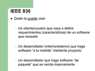 IEEE 830
   Quién la puede usar:

    –   Un cliente/usuario que vaya a definir
        requerimientos (características) de un software
        que necesite

    –   Un desarrollador (interno/externo) que haga
        software “a la medida” mediante proyecto

    –   Un desarrollador que haga software “de
        paquete” que se venda masivamente
 