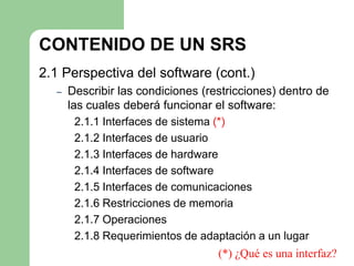 CONTENIDO DE UN SRS
2.1 Perspectiva del software (cont.)
  –   Describir las condiciones (restricciones) dentro de
      las cuales deberá funcionar el software:
        2.1.1 Interfaces de sistema (*)
        2.1.2 Interfaces de usuario
        2.1.3 Interfaces de hardware
        2.1.4 Interfaces de software
        2.1.5 Interfaces de comunicaciones
        2.1.6 Restricciones de memoria
        2.1.7 Operaciones
        2.1.8 Requerimientos de adaptación a un lugar
                                     (*) ¿Qué es una interfaz?
 