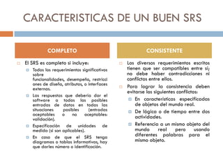 CARACTERISTICAS DE UN BUEN SRS
COMPLETO


El SRS es completo si incluye:







Todos los requerimientos significativos
sobre
funcionalidades, desempeño, restricci
ones de diseño, atributos, o interfaces
externas.
Las respuestas que debería dar el
software a todas las posibles
entradas de datos en todas las
situaciones
posibles
(entradas
aceptables
o
no
aceptables:
validación).
Especificación de unidades de
medida (si son aplicables).
En caso de que el SRS tenga
diagramas o tablas informativas, hay
que darles número o identificación.

CONSISTENTE




Los diversos requerimientos escritos
tienen que ser compatibles entre sí;
no debe haber contradicciones ni
conflictos entre ellos.
Para lograr la consistencia deben
evitarse los siguientes conflictos:
 En características especificadas
de objetos del mundo real.
 De lógica o de tiempo entre dos
actividades.
 Referencia a un mismo objeto del
mundo real pero usando
diferentes palabras para el
mismo objeto.

 