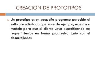 CREACIÓN DE PROTOTIPOS


Un prototipo es un pequeño programa parecido al
software solicitado que sirve de ejemplo, muestra o
modelo para que el cliente vaya especificando sus
requerimientos en forma progresiva junto con el
desarrollador.

 
