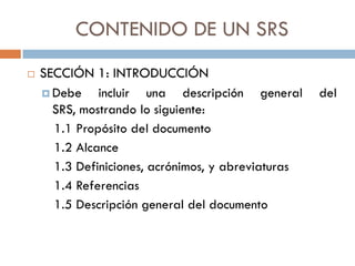CONTENIDO DE UN SRS


SECCIÓN 1: INTRODUCCIÓN
 Debe
incluir una descripción general
SRS, mostrando lo siguiente:
1.1 Propósito del documento
1.2 Alcance
1.3 Definiciones, acrónimos, y abreviaturas
1.4 Referencias
1.5 Descripción general del documento

del

 