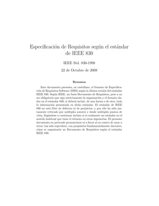 Especiﬁcaci´on de Requisitos seg´un el est´andar
de IEEE 830
IEEE Std. 830-1998
22 de Octubre de 2008
Resumen
Este documento presenta, en castellano, el formato de Especiﬁca-
ci´on de Requisitos Software (ERS) seg´un la ´ultima versi´on del est´andar
IEEE 830. Seg´un IEEE, un buen Documento de Requisitos, pese a no
ser obligatorio que siga estrictamente la organizaci´on y el formato da-
dos en el est´andar 830, s´ı deber´a incluir, de una forma o de otra, toda
la informaci´on presentada en dicho est´andar. El est´andar de IEEE
830 no est´a libre de defectos ni de prejuicios, y por ello ha sido jus-
tamente criticado por m´ultiples autores y desde m´ultiples puntos de
vista, lleg´andose a cuestionar incluso si es realmente un est´andar en el
sentido habitual que tiene el t´ermino en otras ingenier´ıas. El presente
documento no pretende pronunciarse ni a favor ni en contra de unos u
otros: tan s´olo reproduce, con prop´ositos fundamentalmente docentes,
c´omo se organizar´ıa un Documento de Requisitos seg´un el est´andar
IEEE 830.
 