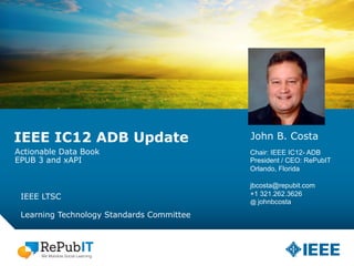 IEEE IC12 ADB Update
IEEE LTSC
Learning Technology Standards Committee
John B. Costa
Chair: IEEE IC12- ADB
President / CEO: RePubIT
Orlando, Florida
jbcosta@repubit.com
+1 321.262.3626
@ johnbcosta
Actionable Data Book
EPUB 3 and xAPI
 