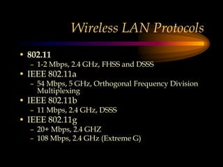 Wireless LAN Protocols
• 802.11
– 1-2 Mbps, 2.4 GHz, FHSS and DSSS
• IEEE 802.11a
– 54 Mbps, 5 GHz, Orthogonal Frequency Division
Multiplexing
• IEEE 802.11b
– 11 Mbps, 2.4 GHz, DSSS
• IEEE 802.11g
– 20+ Mbps, 2.4 GHZ
– 108 Mbps, 2.4 GHz (Extreme G)
 
