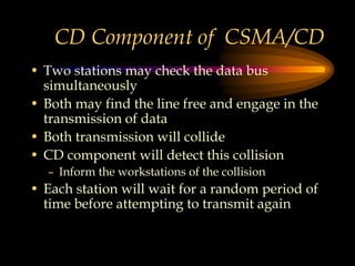 CD Component of CSMA/CD
• Two stations may check the data bus
simultaneously
• Both may find the line free and engage in the
transmission of data
• Both transmission will collide
• CD component will detect this collision
– Inform the workstations of the collision
• Each station will wait for a random period of
time before attempting to transmit again
 