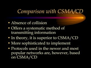 Comparison with CSMA/CD
• Absence of collision
• Offers a systematic method of
transmitting information
• In theory, it is superior to CSMA/CD
• More sophisticated to implement
• Protocols used in the newer and most
popular networks are, however, based
on CSMA/CD
 