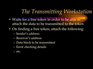 The Transmitting Workstation
• Waits for a free token in order to be able to
attach the data to be transmitted to the token
• On finding a free token, attach the following:
– Sender’s address
– Receiver’s address
– Data block to be transmitted
– Error checking details
– etc.
 