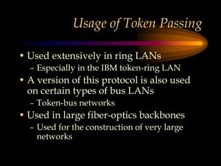 Usage of Token Passing
• Used extensively in ring LANs
– Especially in the IBM token-ring LAN
• A version of this protocol is also used
on certain types of bus LANs
– Token-bus networks
• Used in large fiber-optics backbones
– Used for the construction of very large
networks
 