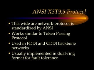 ANSI X3T9.5 Protocol
• This wide are network protocol is
standardized by ANSI
• Works similar to Token Passing
Protocol
• Used in FDDI and CDDI backbone
networks
• Usually implemented in dual-ring
format for fault tolerance
 