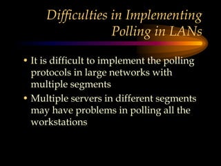 Difficulties in Implementing
Polling in LANs
• It is difficult to implement the polling
protocols in large networks with
multiple segments
• Multiple servers in different segments
may have problems in polling all the
workstations
 