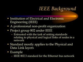 IEEE Background
• Institution of Electrical and Electronic
Engineering (IEEE)
• A professional non-profit organization
• Project group 802 under IEEE
– Entrusted with the task of setting standards
relating to physical and logical links of nodes in a
network
• Standard mostly applies to the Physical and
Data Link layers
• Example
– IEEE 802.3 standard for the Ethernet bus network
 