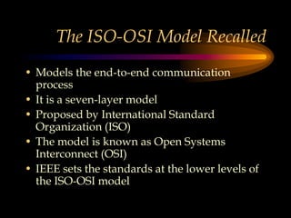 The ISO-OSI Model Recalled
• Models the end-to-end communication
process
• It is a seven-layer model
• Proposed by International Standard
Organization (ISO)
• The model is known as Open Systems
Interconnect (OSI)
• IEEE sets the standards at the lower levels of
the ISO-OSI model
 