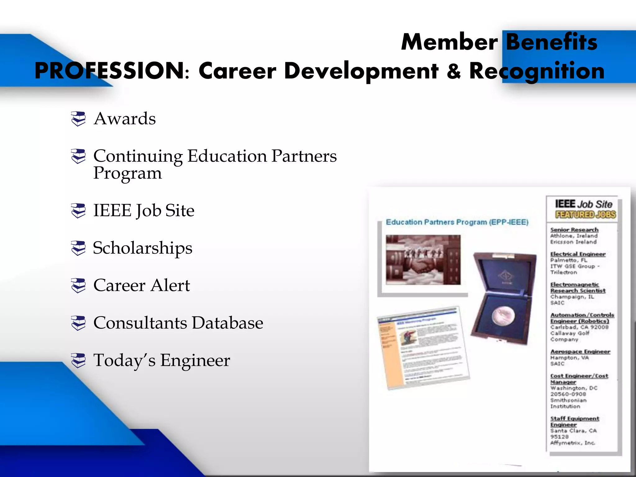 Member Benefits
PROFESSION: Career Development & Recognition
 Awards
 Continuing Education Partners
Program
 IEEE Job Site
 Scholarships
 Career Alert
 Consultants Database
 Today’s Engineer
 