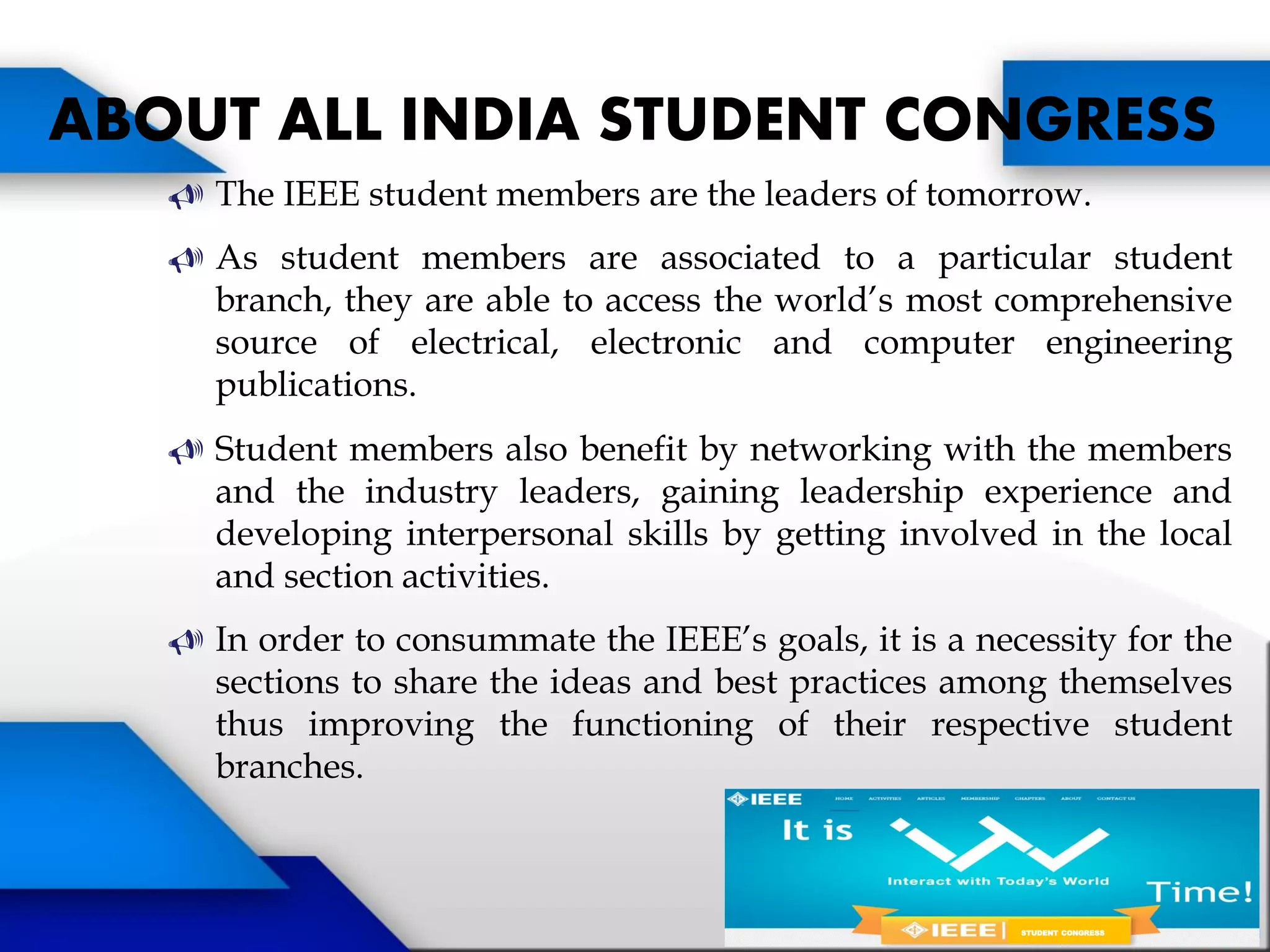  The IEEE student members are the leaders of tomorrow.
 As student members are associated to a particular student
branch, they are able to access the world’s most comprehensive
source of electrical, electronic and computer engineering
publications.
 Student members also benefit by networking with the members
and the industry leaders, gaining leadership experience and
developing interpersonal skills by getting involved in the local
and section activities.
 In order to consummate the IEEE’s goals, it is a necessity for the
sections to share the ideas and best practices among themselves
thus improving the functioning of their respective student
branches.
ABOUT ALL INDIA STUDENT CONGRESS
STUDENT CONGRESS
 
