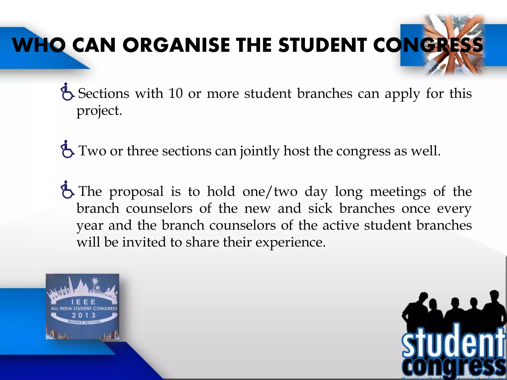 Sections with 10 or more student branches can apply for this
project.
Two or three sections can jointly host the congress as well.
The proposal is to hold one/two day long meetings of the
branch counselors of the new and sick branches once every
year and the branch counselors of the active student branches
will be invited to share their experience.
WHO CAN ORGANISE THE STUDENT CONGRESS
 