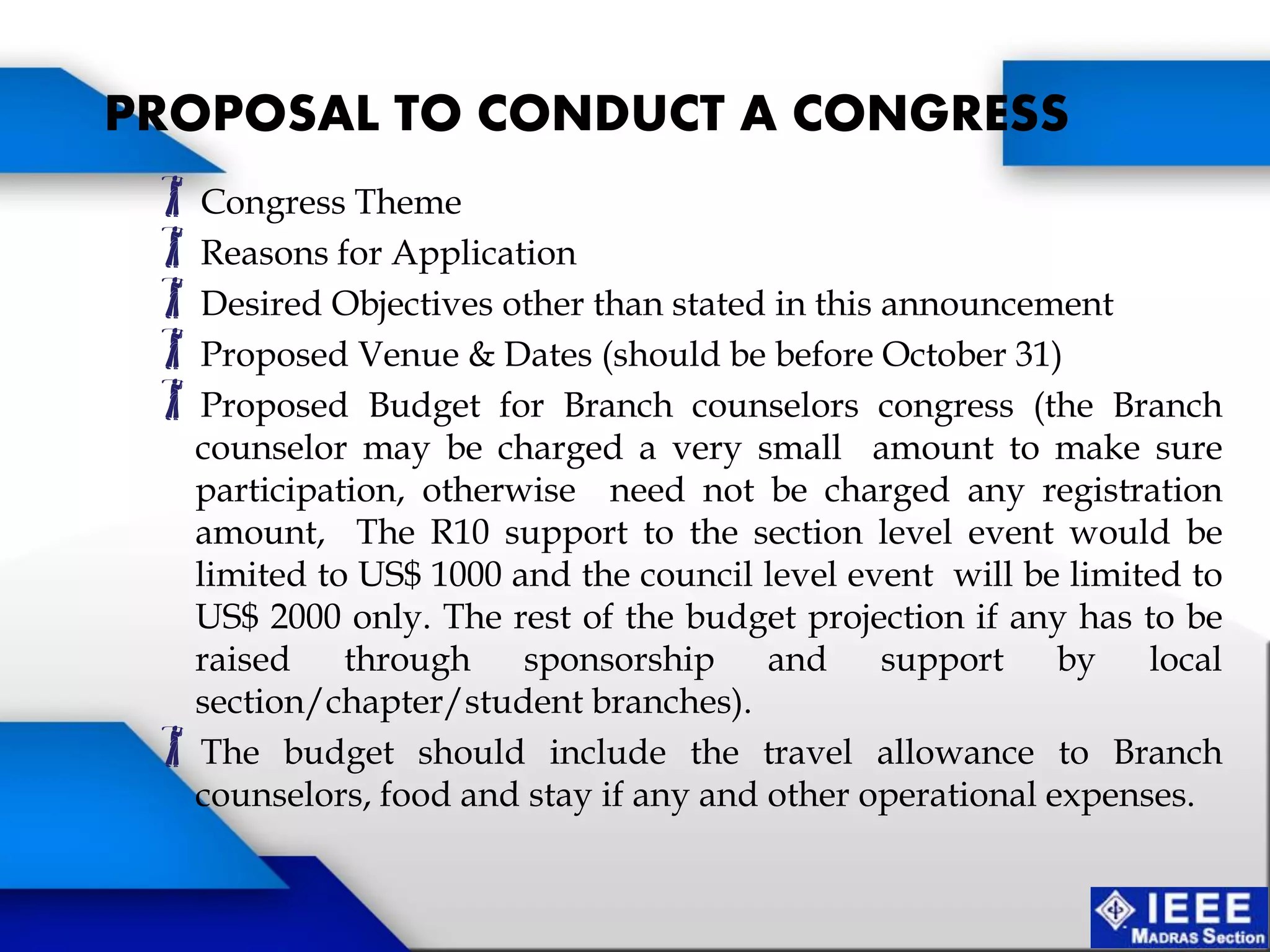Congress Theme
Reasons for Application
Desired Objectives other than stated in this announcement
Proposed Venue & Dates (should be before October 31)
Proposed Budget for Branch counselors congress (the Branch
counselor may be charged a very small amount to make sure
participation, otherwise need not be charged any registration
amount, The R10 support to the section level event would be
limited to US$ 1000 and the council level event will be limited to
US$ 2000 only. The rest of the budget projection if any has to be
raised through sponsorship and support by local
section/chapter/student branches).
The budget should include the travel allowance to Branch
counselors, food and stay if any and other operational expenses.
PROPOSAL TO CONDUCT A CONGRESS
 