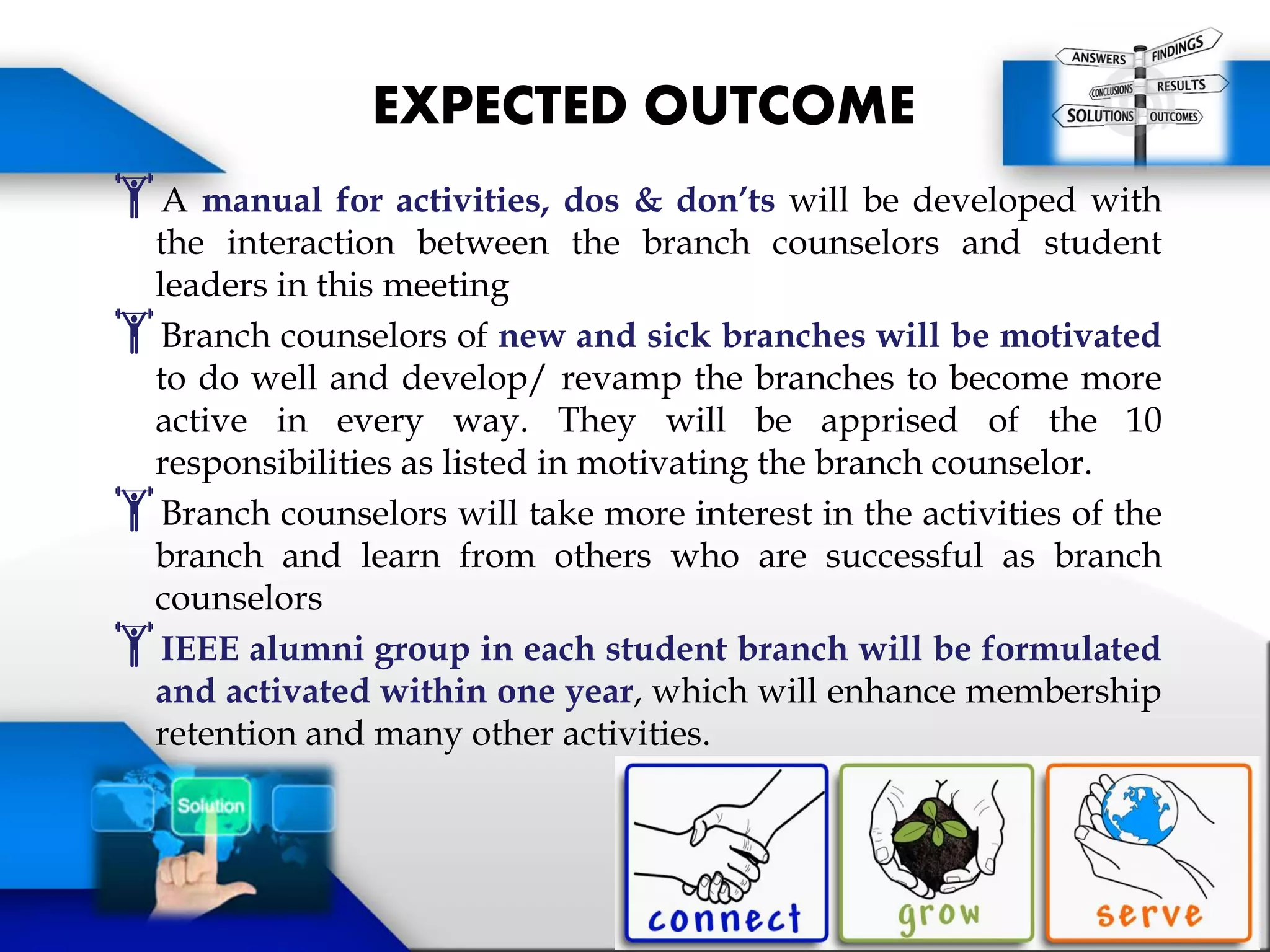 A manual for activities, dos & don’ts will be developed with
the interaction between the branch counselors and student
leaders in this meeting
Branch counselors of new and sick branches will be motivated
to do well and develop/ revamp the branches to become more
active in every way. They will be apprised of the 10
responsibilities as listed in motivating the branch counselor.
Branch counselors will take more interest in the activities of the
branch and learn from others who are successful as branch
counselors
IEEE alumni group in each student branch will be formulated
and activated within one year, which will enhance membership
retention and many other activities.
EXPECTED OUTCOME
 