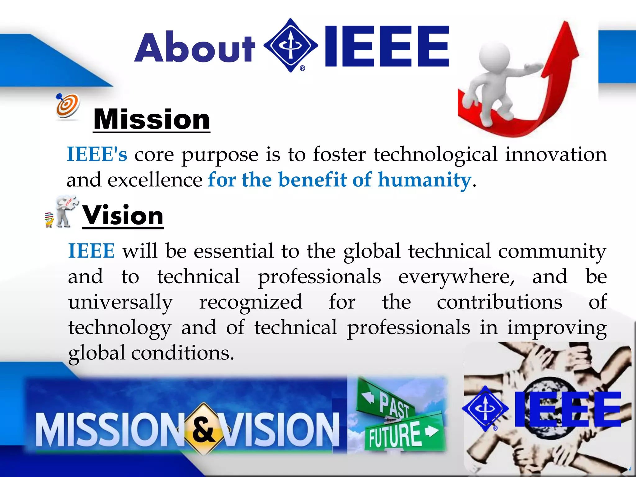 About
Mission
IEEE's core purpose is to foster technological innovation
and excellence for the benefit of humanity.
Vision
IEEE will be essential to the global technical community
and to technical professionals everywhere, and be
universally recognized for the contributions of
technology and of technical professionals in improving
global conditions.
 
