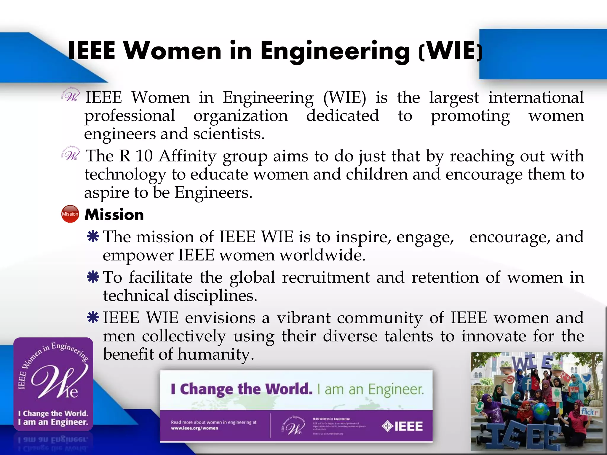 IEEE Women in Engineering (WIE) is the largest international
professional organization dedicated to promoting women
engineers and scientists.
The R 10 Affinity group aims to do just that by reaching out with
technology to educate women and children and encourage them to
aspire to be Engineers.
Mission
The mission of IEEE WIE is to inspire, engage, encourage, and
empower IEEE women worldwide.
To facilitate the global recruitment and retention of women in
technical disciplines.
IEEE WIE envisions a vibrant community of IEEE women and
men collectively using their diverse talents to innovate for the
benefit of humanity.
IEEE Women in Engineering (WIE)
 