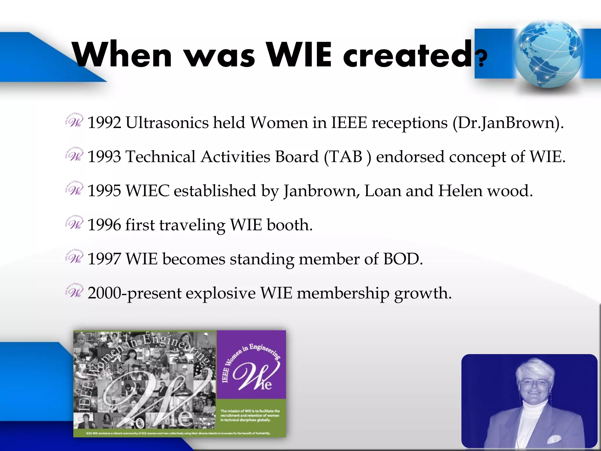 When was WIE created?
1992 Ultrasonics held Women in IEEE receptions (Dr.JanBrown).
1993 Technical Activities Board (TAB ) endorsed concept of WIE.
1995 WIEC established by Janbrown, Loan and Helen wood.
1996 first traveling WIE booth.
1997 WIE becomes standing member of BOD.
2000-present explosive WIE membership growth.
 