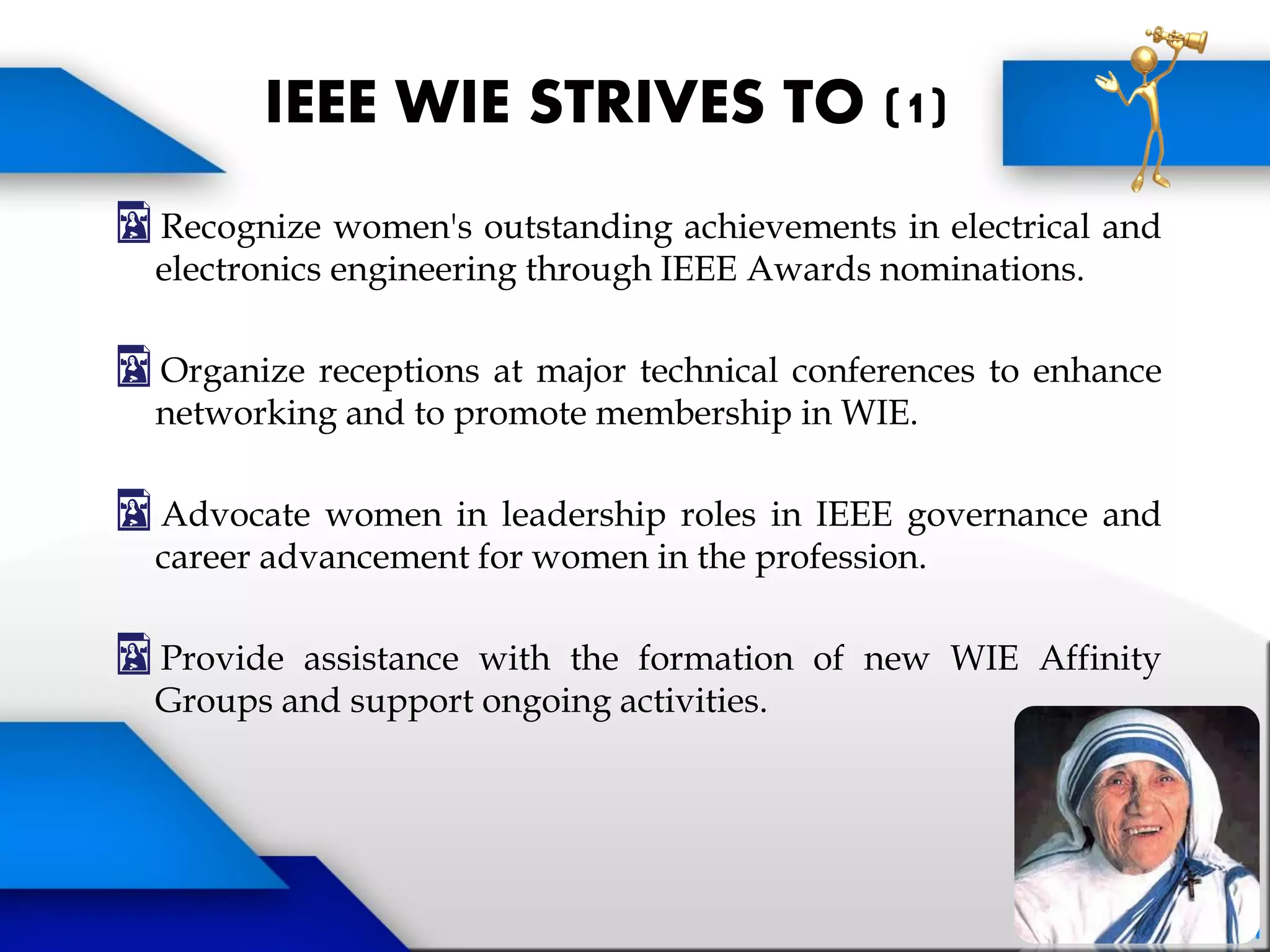 Recognize women's outstanding achievements in electrical and
electronics engineering through IEEE Awards nominations.
Organize receptions at major technical conferences to enhance
networking and to promote membership in WIE.
Advocate women in leadership roles in IEEE governance and
career advancement for women in the profession.
Provide assistance with the formation of new WIE Affinity
Groups and support ongoing activities.
IEEE WIE STRIVES TO (1)
 