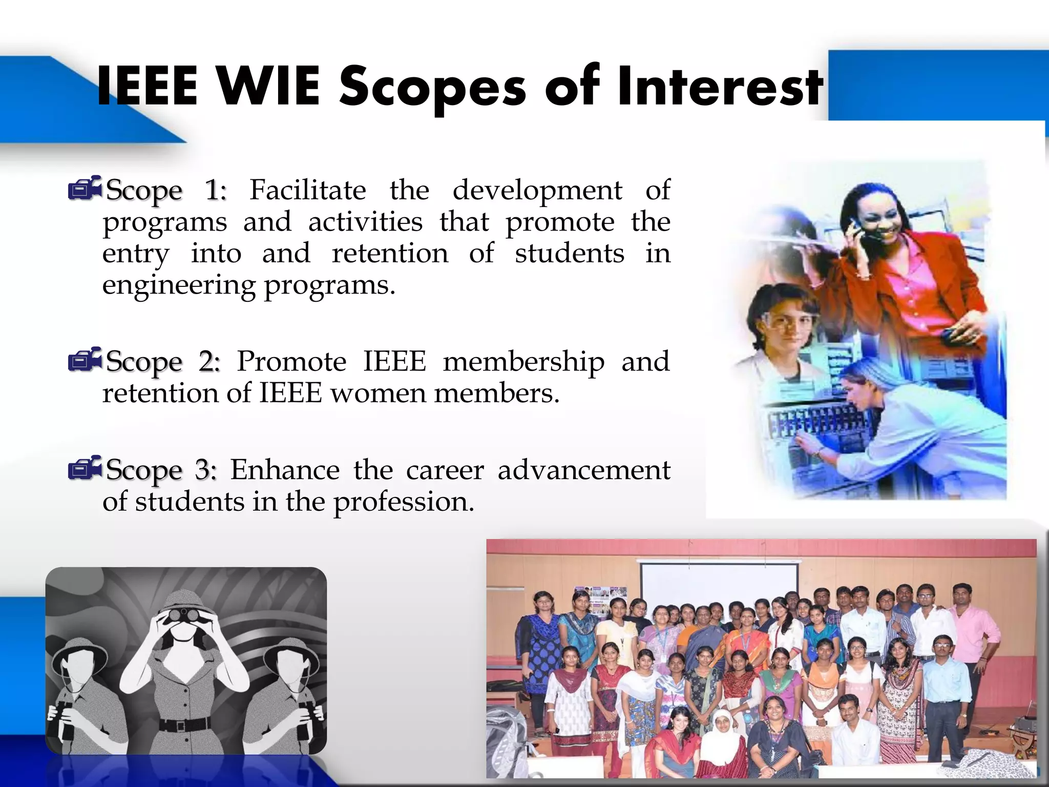 IEEE WIE Scopes of Interest
Scope 1: Facilitate the development of
programs and activities that promote the
entry into and retention of students in
engineering programs.
Scope 2: Promote IEEE membership and
retention of IEEE women members.
Scope 3: Enhance the career advancement
of students in the profession.
 