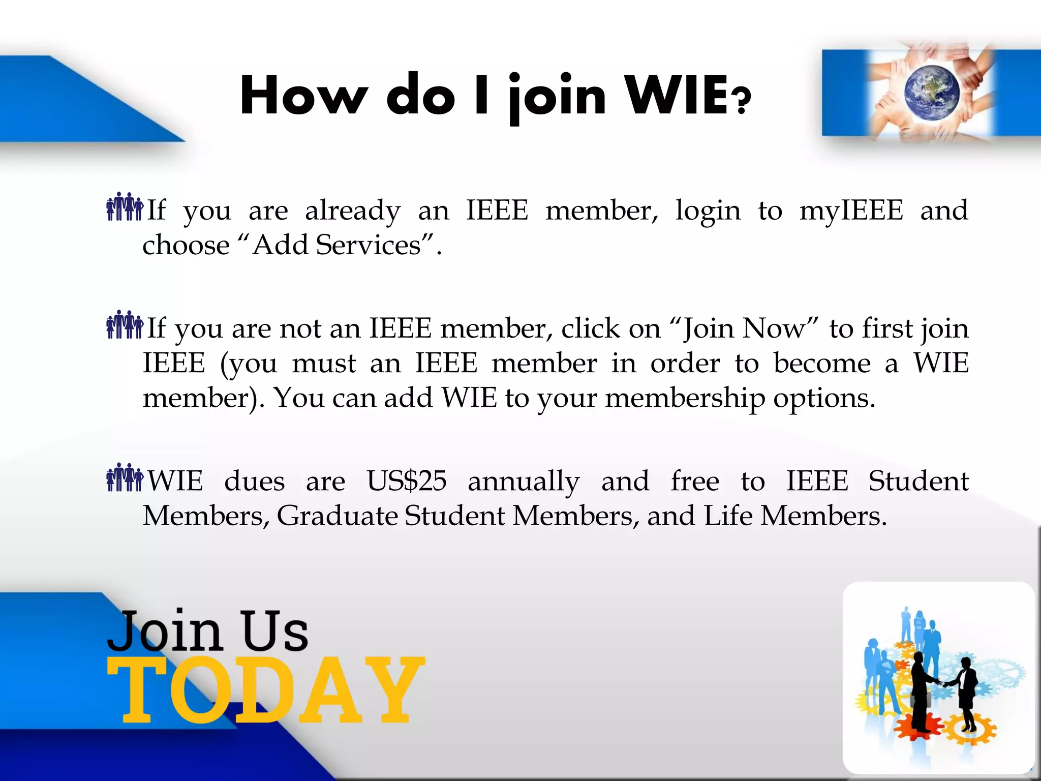 How do I join WIE?
If you are already an IEEE member, login to myIEEE and
choose “Add Services”.
If you are not an IEEE member, click on “Join Now” to first join
IEEE (you must an IEEE member in order to become a WIE
member). You can add WIE to your membership options.
WIE dues are US$25 annually and free to IEEE Student
Members, Graduate Student Members, and Life Members.
 