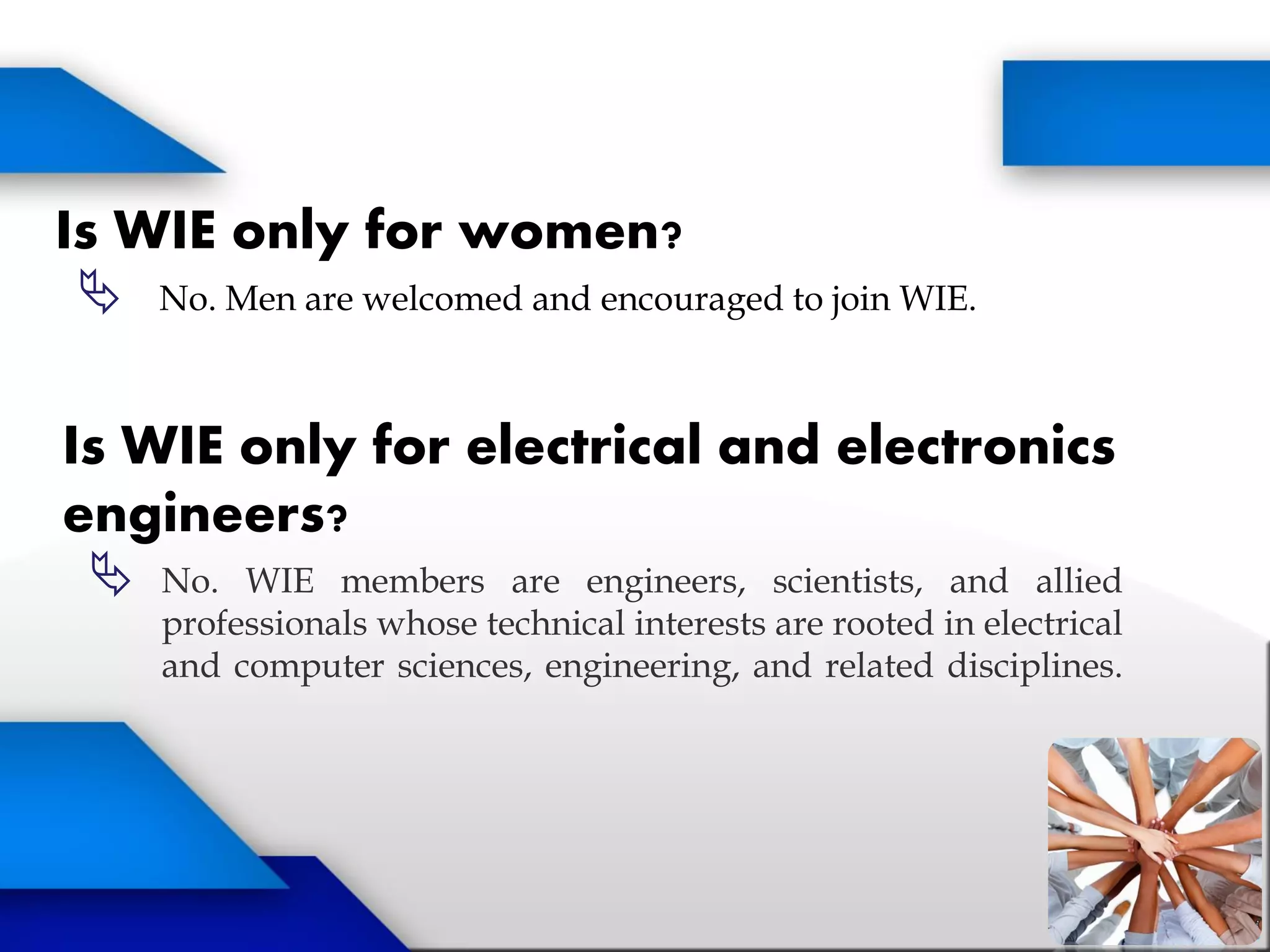 Is WIE only for women?
 No. Men are welcomed and encouraged to join WIE.
Is WIE only for electrical and electronics
engineers?
 No. WIE members are engineers, scientists, and allied
professionals whose technical interests are rooted in electrical
and computer sciences, engineering, and related disciplines.
 
