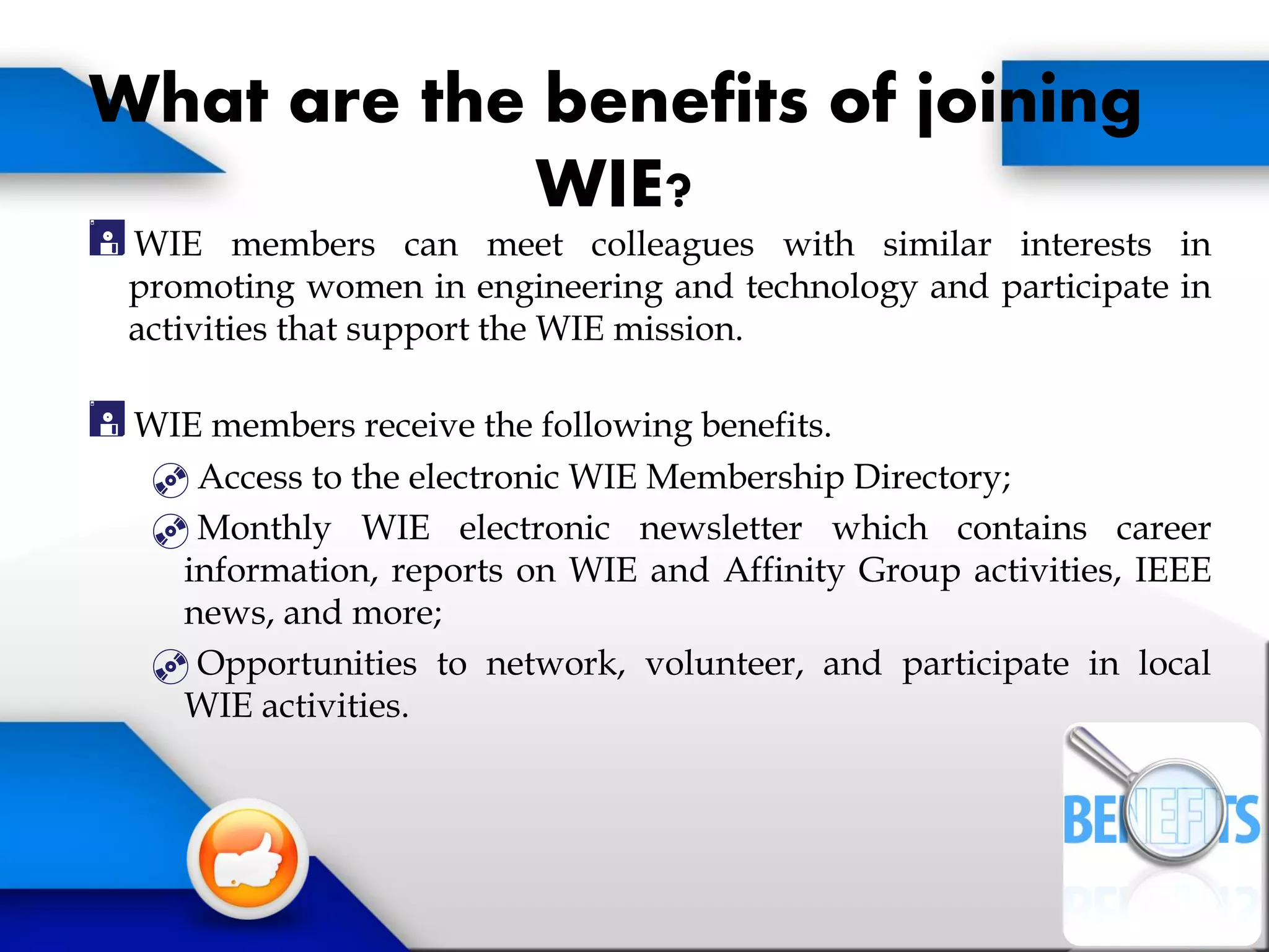 What are the benefits of joining
WIE?
WIE members can meet colleagues with similar interests in
promoting women in engineering and technology and participate in
activities that support the WIE mission.
WIE members receive the following benefits.
Access to the electronic WIE Membership Directory;
Monthly WIE electronic newsletter which contains career
information, reports on WIE and Affinity Group activities, IEEE
news, and more;
Opportunities to network, volunteer, and participate in local
WIE activities.
 