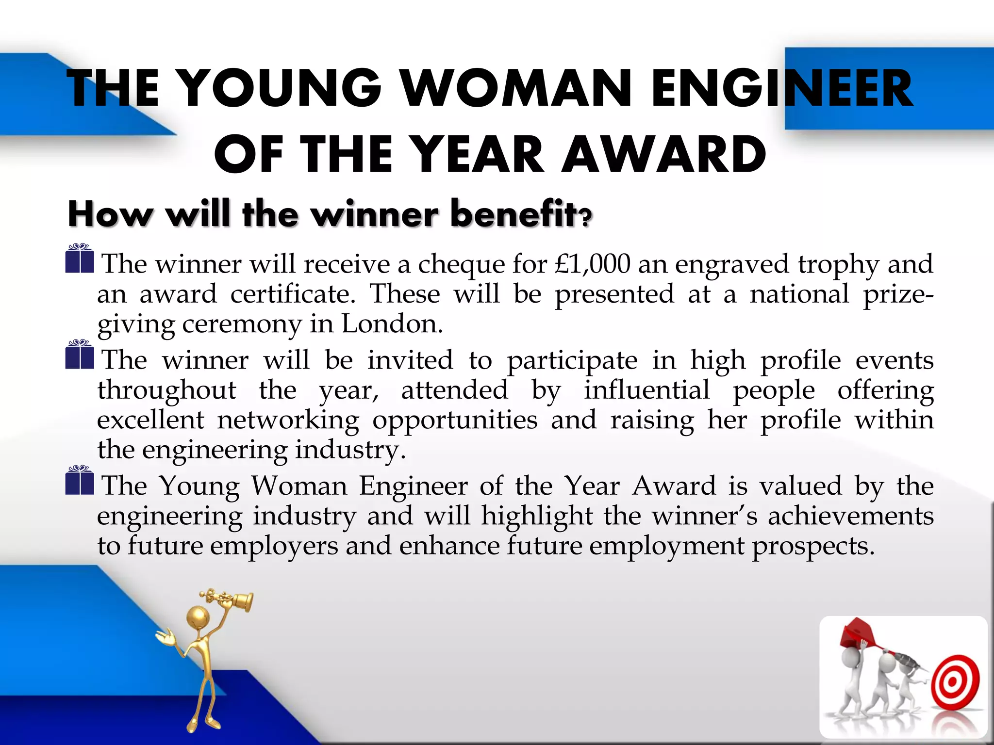 THE YOUNG WOMAN ENGINEER
OF THE YEAR AWARD
How will the winner benefit?
The winner will receive a cheque for £1,000 an engraved trophy and
an award certificate. These will be presented at a national prize-
giving ceremony in London.
The winner will be invited to participate in high profile events
throughout the year, attended by influential people offering
excellent networking opportunities and raising her profile within
the engineering industry.
The Young Woman Engineer of the Year Award is valued by the
engineering industry and will highlight the winner’s achievements
to future employers and enhance future employment prospects.
 