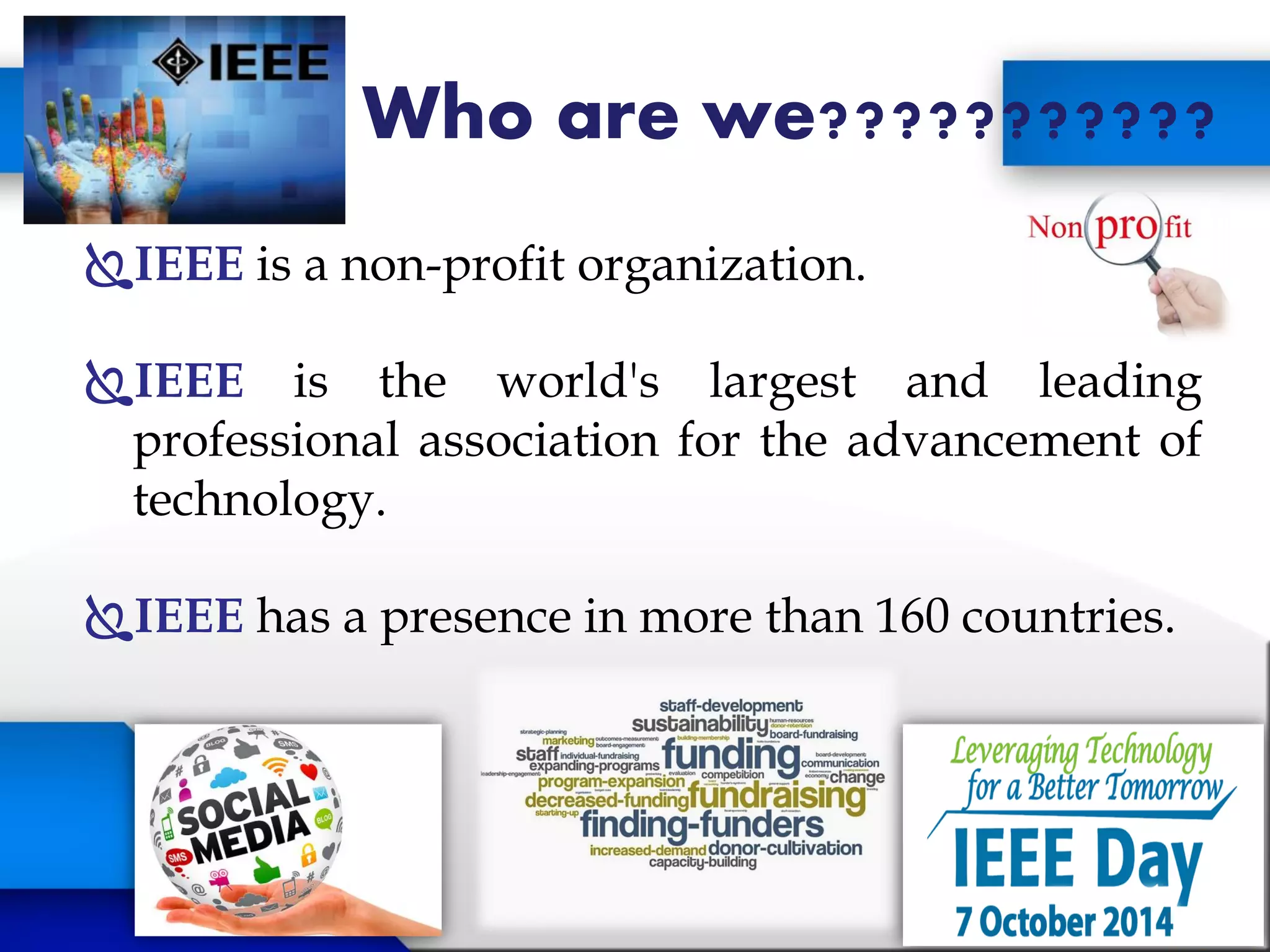 Who are we???????????
IEEE is a non-profit organization.
IEEE is the world's largest and leading
professional association for the advancement of
technology.
IEEE has a presence in more than 160 countries.
 
