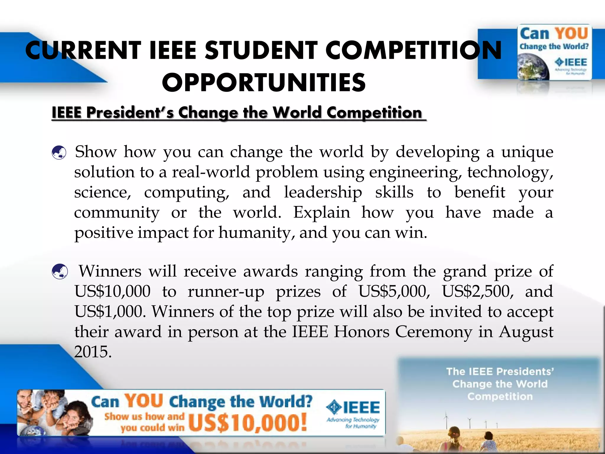 IEEE President’s Change the World Competition
 Show how you can change the world by developing a unique
solution to a real-world problem using engineering, technology,
science, computing, and leadership skills to benefit your
community or the world. Explain how you have made a
positive impact for humanity, and you can win.
 Winners will receive awards ranging from the grand prize of
US$10,000 to runner-up prizes of US$5,000, US$2,500, and
US$1,000. Winners of the top prize will also be invited to accept
their award in person at the IEEE Honors Ceremony in August
2015.
CURRENT IEEE STUDENT COMPETITION
OPPORTUNITIES
 