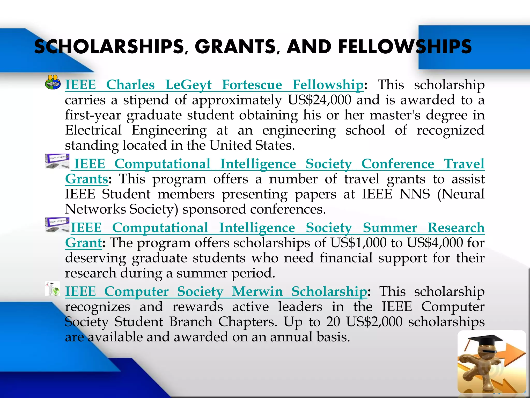 IEEE Charles LeGeyt Fortescue Fellowship: This scholarship
carries a stipend of approximately US$24,000 and is awarded to a
first-year graduate student obtaining his or her master's degree in
Electrical Engineering at an engineering school of recognized
standing located in the United States.
IEEE Computational Intelligence Society Conference Travel
Grants: This program offers a number of travel grants to assist
IEEE Student members presenting papers at IEEE NNS (Neural
Networks Society) sponsored conferences.
IEEE Computational Intelligence Society Summer Research
Grant: The program offers scholarships of US$1,000 to US$4,000 for
deserving graduate students who need financial support for their
research during a summer period.
IEEE Computer Society Merwin Scholarship: This scholarship
recognizes and rewards active leaders in the IEEE Computer
Society Student Branch Chapters. Up to 20 US$2,000 scholarships
are available and awarded on an annual basis.
SCHOLARSHIPS, GRANTS, AND FELLOWSHIPS
 