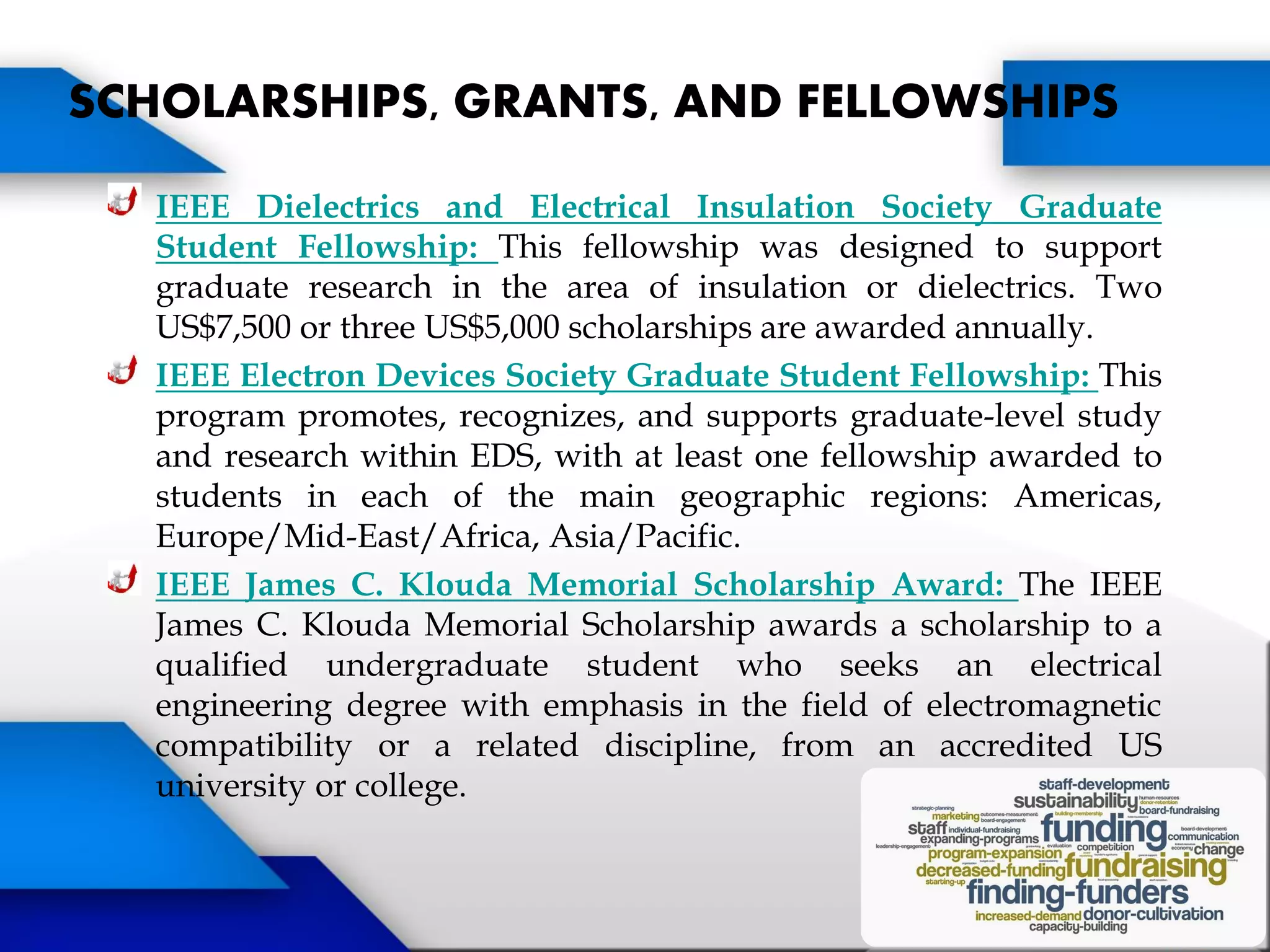 IEEE Dielectrics and Electrical Insulation Society Graduate
Student Fellowship: This fellowship was designed to support
graduate research in the area of insulation or dielectrics. Two
US$7,500 or three US$5,000 scholarships are awarded annually.
IEEE Electron Devices Society Graduate Student Fellowship: This
program promotes, recognizes, and supports graduate-level study
and research within EDS, with at least one fellowship awarded to
students in each of the main geographic regions: Americas,
Europe/Mid-East/Africa, Asia/Pacific.
IEEE James C. Klouda Memorial Scholarship Award: The IEEE
James C. Klouda Memorial Scholarship awards a scholarship to a
qualified undergraduate student who seeks an electrical
engineering degree with emphasis in the field of electromagnetic
compatibility or a related discipline, from an accredited US
university or college.
SCHOLARSHIPS, GRANTS, AND FELLOWSHIPS
 