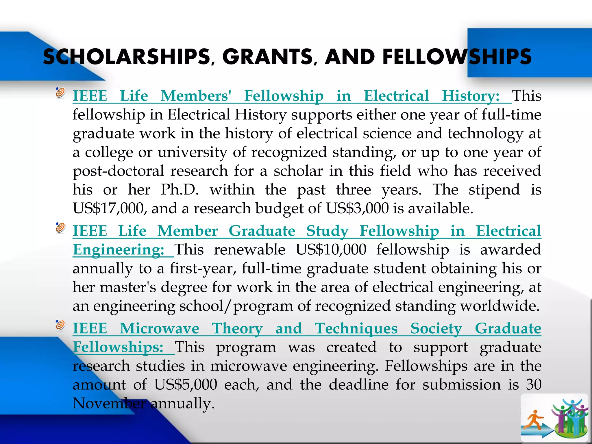 IEEE Life Members' Fellowship in Electrical History: This
fellowship in Electrical History supports either one year of full-time
graduate work in the history of electrical science and technology at
a college or university of recognized standing, or up to one year of
post-doctoral research for a scholar in this field who has received
his or her Ph.D. within the past three years. The stipend is
US$17,000, and a research budget of US$3,000 is available.
IEEE Life Member Graduate Study Fellowship in Electrical
Engineering: This renewable US$10,000 fellowship is awarded
annually to a first-year, full-time graduate student obtaining his or
her master's degree for work in the area of electrical engineering, at
an engineering school/program of recognized standing worldwide.
IEEE Microwave Theory and Techniques Society Graduate
Fellowships: This program was created to support graduate
research studies in microwave engineering. Fellowships are in the
amount of US$5,000 each, and the deadline for submission is 30
November annually.
SCHOLARSHIPS, GRANTS, AND FELLOWSHIPS
 