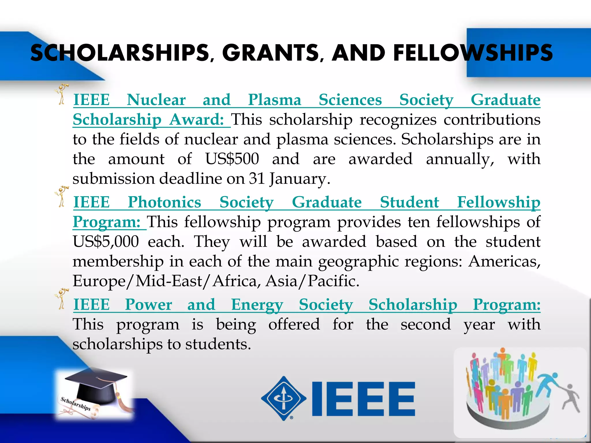IEEE Nuclear and Plasma Sciences Society Graduate
Scholarship Award: This scholarship recognizes contributions
to the fields of nuclear and plasma sciences. Scholarships are in
the amount of US$500 and are awarded annually, with
submission deadline on 31 January.
IEEE Photonics Society Graduate Student Fellowship
Program: This fellowship program provides ten fellowships of
US$5,000 each. They will be awarded based on the student
membership in each of the main geographic regions: Americas,
Europe/Mid-East/Africa, Asia/Pacific.
IEEE Power and Energy Society Scholarship Program:
This program is being offered for the second year with
scholarships to students.
SCHOLARSHIPS, GRANTS, AND FELLOWSHIPS
 