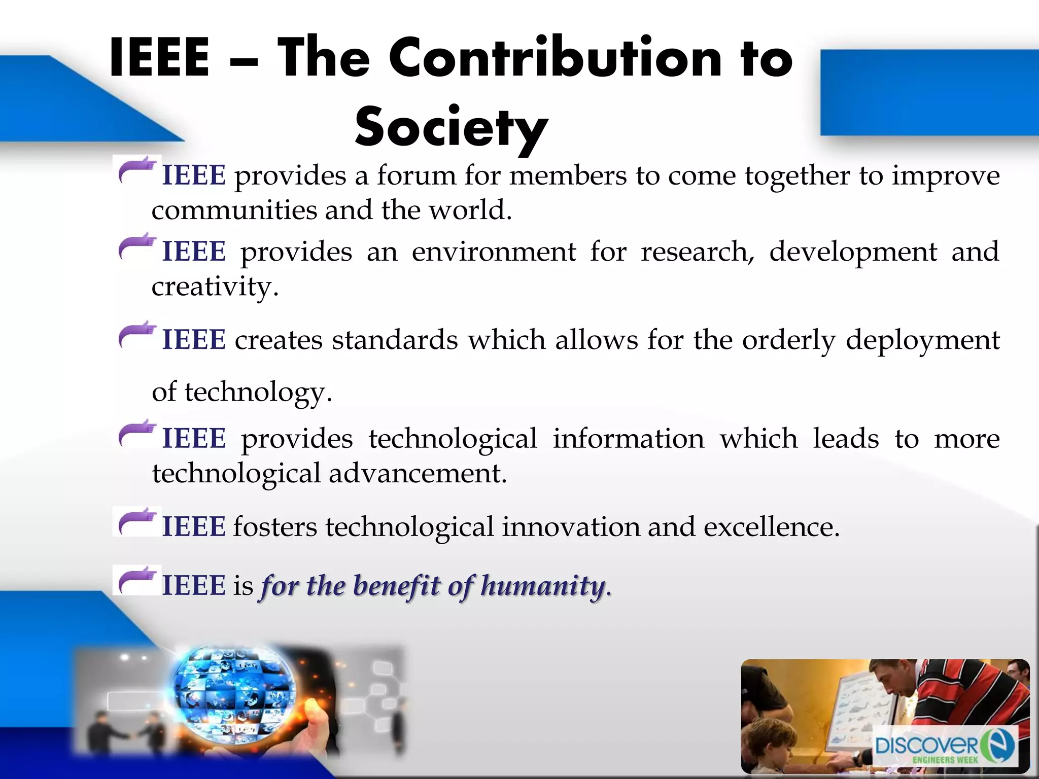 IEEE – The Contribution to
Society
IEEE provides a forum for members to come together to improve
communities and the world.
IEEE provides an environment for research, development and
creativity.
IEEE creates standards which allows for the orderly deployment
of technology.
IEEE provides technological information which leads to more
technological advancement.
IEEE fosters technological innovation and excellence.
IEEE is for the benefit of humanity.
 