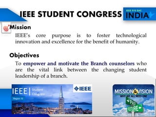 IEEE STUDENT CONGRESS
Mission
IEEE’s core purpose is to foster technological
innovation and excellence for the benefit of humanity.
Objectives
To empower and motivate the Branch counselors who
are the vital link between the changing student
leadership of a branch.
Region 10
 