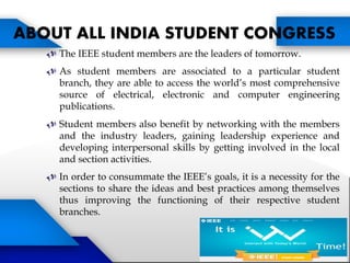  The IEEE student members are the leaders of tomorrow.
 As student members are associated to a particular student
branch, they are able to access the world’s most comprehensive
source of electrical, electronic and computer engineering
publications.
 Student members also benefit by networking with the members
and the industry leaders, gaining leadership experience and
developing interpersonal skills by getting involved in the local
and section activities.
 In order to consummate the IEEE’s goals, it is a necessity for the
sections to share the ideas and best practices among themselves
thus improving the functioning of their respective student
branches.
ABOUT ALL INDIA STUDENT CONGRESS
STUDENT CONGRESS
 