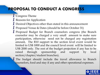 Congress Theme
Reasons for Application
Desired Objectives other than stated in this announcement
Proposed Venue & Dates (should be before October 31)
Proposed Budget for Branch counselors congress (the Branch
counselor may be charged a very small amount to make sure
participation, otherwise need not be charged any registration
amount, The R10 support to the section level event would be
limited to US$ 1000 and the council level event will be limited to
US$ 2000 only. The rest of the budget projection if any has to be
raised through sponsorship and support by local
section/chapter/student branches).
The budget should include the travel allowance to Branch
counselors, food and stay if any and other operational expenses.
PROPOSAL TO CONDUCT A CONGRESS
 