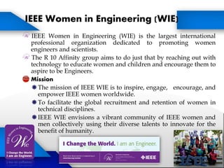 IEEE Women in Engineering (WIE) is the largest international
professional organization dedicated to promoting women
engineers and scientists.
The R 10 Affinity group aims to do just that by reaching out with
technology to educate women and children and encourage them to
aspire to be Engineers.
Mission
The mission of IEEE WIE is to inspire, engage, encourage, and
empower IEEE women worldwide.
To facilitate the global recruitment and retention of women in
technical disciplines.
IEEE WIE envisions a vibrant community of IEEE women and
men collectively using their diverse talents to innovate for the
benefit of humanity.
IEEE Women in Engineering (WIE)
 