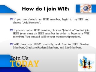How do I join WIE?
If you are already an IEEE member, login to myIEEE and
choose “Add Services”.
If you are not an IEEE member, click on “Join Now” to first join
IEEE (you must an IEEE member in order to become a WIE
member). You can add WIE to your membership options.
WIE dues are US$25 annually and free to IEEE Student
Members, Graduate Student Members, and Life Members.
 