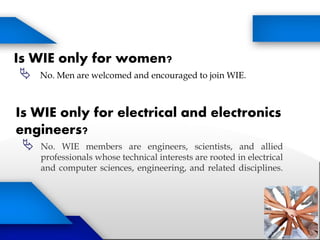 Is WIE only for women?
 No. Men are welcomed and encouraged to join WIE.
Is WIE only for electrical and electronics
engineers?
 No. WIE members are engineers, scientists, and allied
professionals whose technical interests are rooted in electrical
and computer sciences, engineering, and related disciplines.
 