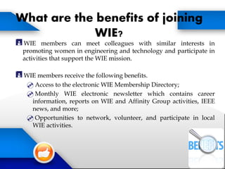 What are the benefits of joining
WIE?
WIE members can meet colleagues with similar interests in
promoting women in engineering and technology and participate in
activities that support the WIE mission.
WIE members receive the following benefits.
Access to the electronic WIE Membership Directory;
Monthly WIE electronic newsletter which contains career
information, reports on WIE and Affinity Group activities, IEEE
news, and more;
Opportunities to network, volunteer, and participate in local
WIE activities.
 
