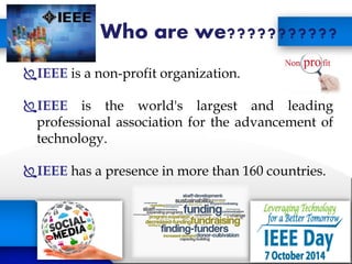 Who are we???????????
IEEE is a non-profit organization.
IEEE is the world's largest and leading
professional association for the advancement of
technology.
IEEE has a presence in more than 160 countries.
 
