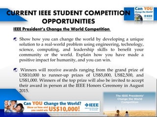 IEEE President’s Change the World Competition
 Show how you can change the world by developing a unique
solution to a real-world problem using engineering, technology,
science, computing, and leadership skills to benefit your
community or the world. Explain how you have made a
positive impact for humanity, and you can win.
 Winners will receive awards ranging from the grand prize of
US$10,000 to runner-up prizes of US$5,000, US$2,500, and
US$1,000. Winners of the top prize will also be invited to accept
their award in person at the IEEE Honors Ceremony in August
2015.
CURRENT IEEE STUDENT COMPETITION
OPPORTUNITIES
 
